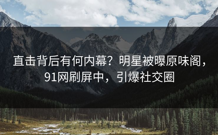 直击背后有何内幕？明星被曝原味阁，91网刷屏中，引爆社交圈