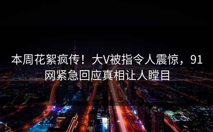 本周花絮疯传！大V被指令人震惊，91网紧急回应真相让人瞠目
