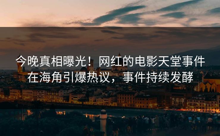 今晚真相曝光！网红的电影天堂事件在海角引爆热议，事件持续发酵
