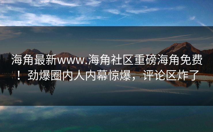 海角最新www.海角社区重磅海角免费！劲爆圈内人内幕惊爆，评论区炸了