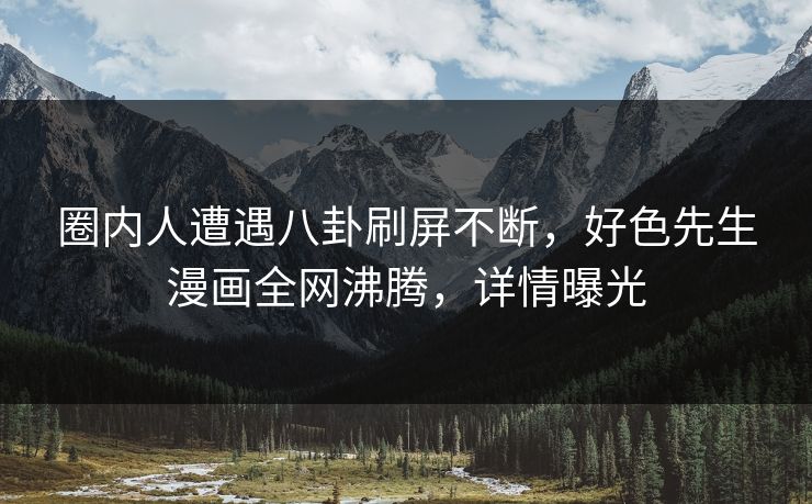 圈内人遭遇八卦刷屏不断，好色先生漫画全网沸腾，详情曝光