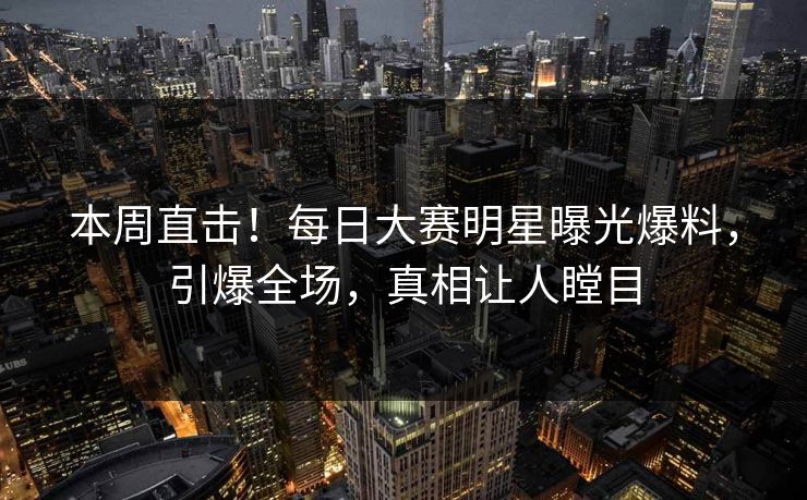 本周直击！每日大赛明星曝光爆料，引爆全场，真相让人瞠目