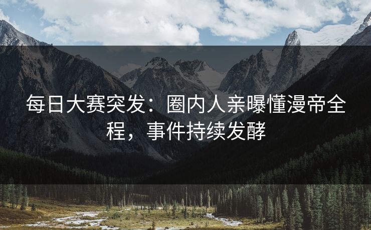 每日大赛突发：圈内人亲曝懂漫帝全程，事件持续发酵