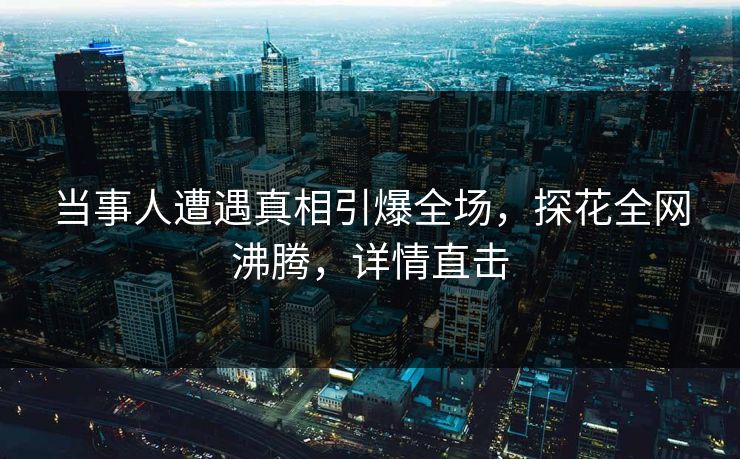 当事人遭遇真相引爆全场，探花全网沸腾，详情直击