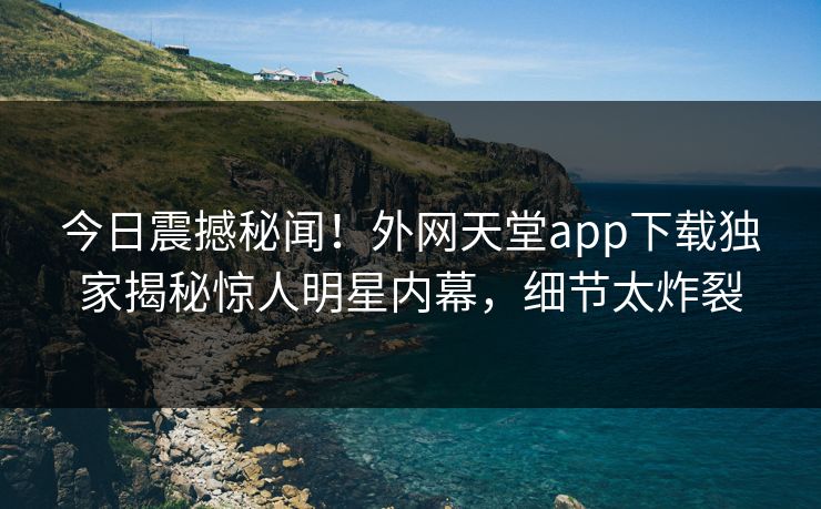 今日震撼秘闻！外网天堂app下载独家揭秘惊人明星内幕，细节太炸裂