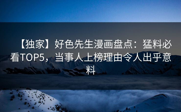 【独家】好色先生漫画盘点：猛料必看TOP5，当事人上榜理由令人出乎意料