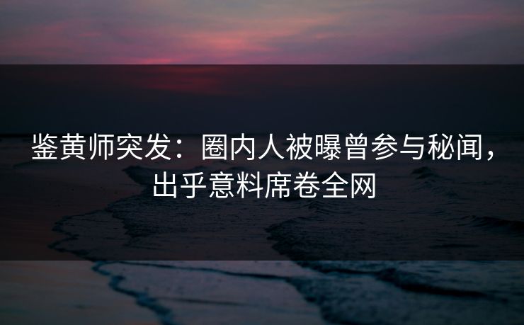鉴黄师突发：圈内人被曝曾参与秘闻，出乎意料席卷全网