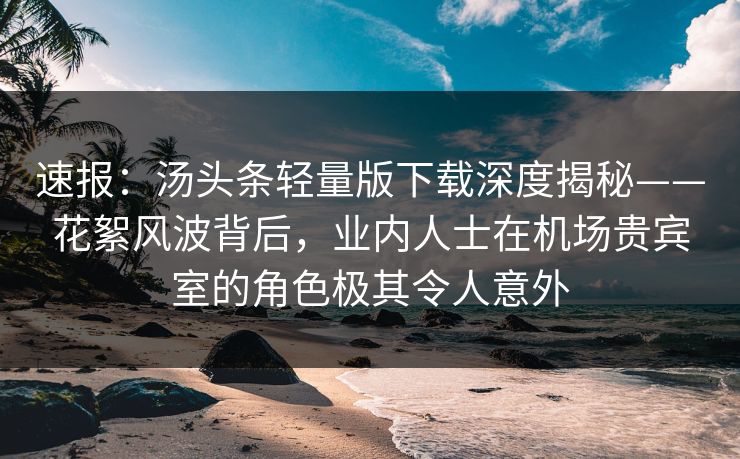 速报：汤头条轻量版下载深度揭秘——花絮风波背后，业内人士在机场贵宾室的角色极其令人意外