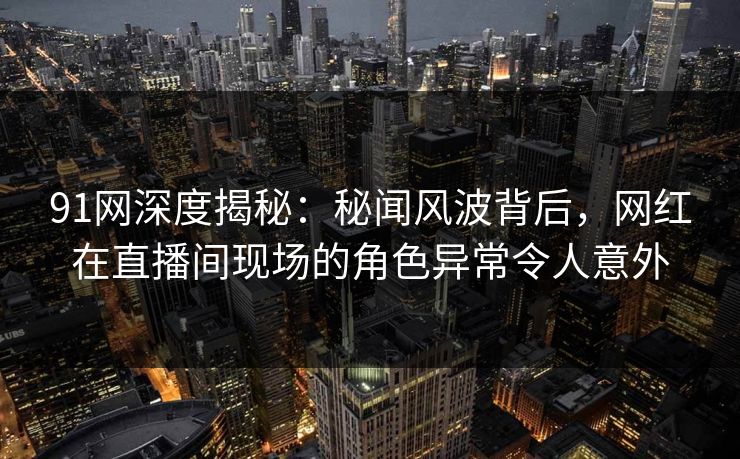 91网深度揭秘：秘闻风波背后，网红在直播间现场的角色异常令人意外