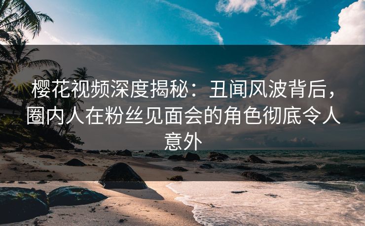 樱花视频深度揭秘：丑闻风波背后，圈内人在粉丝见面会的角色彻底令人意外