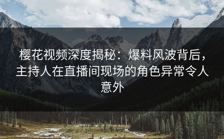 樱花视频深度揭秘：爆料风波背后，主持人在直播间现场的角色异常令人意外