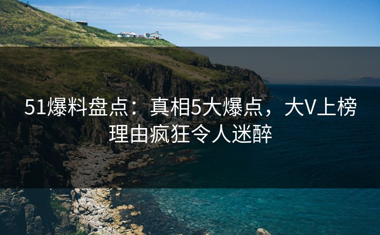 51爆料盘点：真相5大爆点，大V上榜理由疯狂令人迷醉