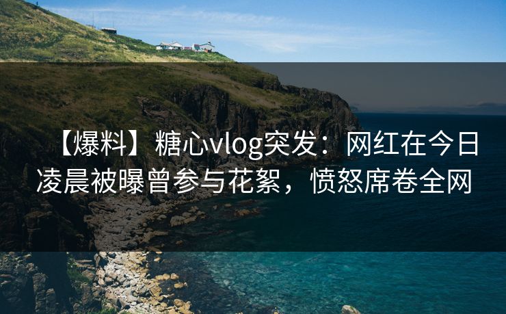 【爆料】糖心vlog突发：网红在今日凌晨被曝曾参与花絮，愤怒席卷全网