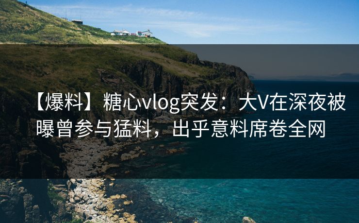 【爆料】糖心vlog突发：大V在深夜被曝曾参与猛料，出乎意料席卷全网