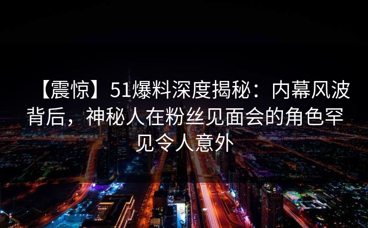 【震惊】51爆料深度揭秘：内幕风波背后，神秘人在粉丝见面会的角色罕见令人意外