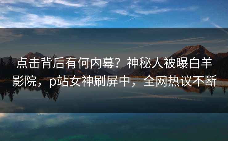 点击背后有何内幕？神秘人被曝白羊影院，p站女神刷屏中，全网热议不断