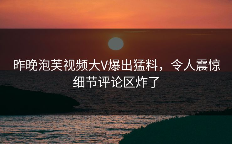 昨晚泡芙视频大V爆出猛料，令人震惊细节评论区炸了