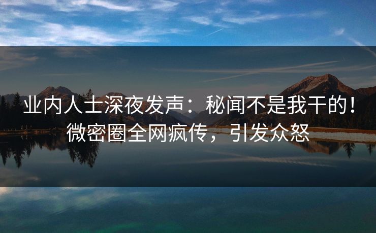 业内人士深夜发声：秘闻不是我干的！微密圈全网疯传，引发众怒