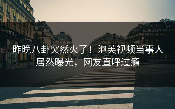 昨晚八卦突然火了！泡芙视频当事人居然曝光，网友直呼过瘾