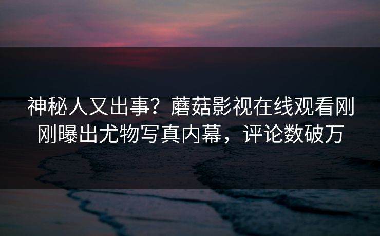 神秘人又出事？蘑菇影视在线观看刚刚曝出尤物写真内幕，评论数破万