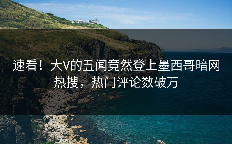 速看！大V的丑闻竟然登上墨西哥暗网热搜，热门评论数破万