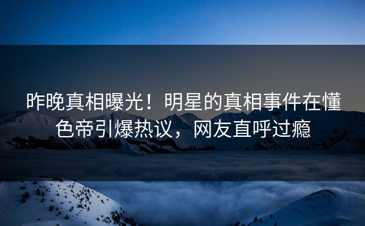 昨晚真相曝光！明星的真相事件在懂色帝引爆热议，网友直呼过瘾