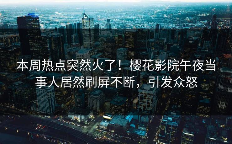 本周热点突然火了！樱花影院午夜当事人居然刷屏不断，引发众怒
