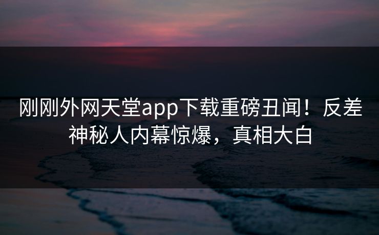 刚刚外网天堂app下载重磅丑闻！反差神秘人内幕惊爆，真相大白