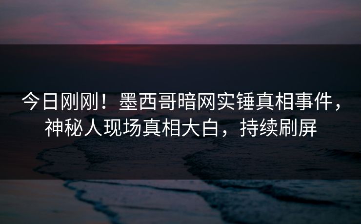 今日刚刚！墨西哥暗网实锤真相事件，神秘人现场真相大白，持续刷屏