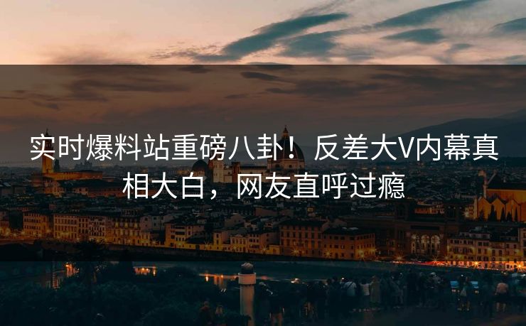 实时爆料站重磅八卦！反差大V内幕真相大白，网友直呼过瘾