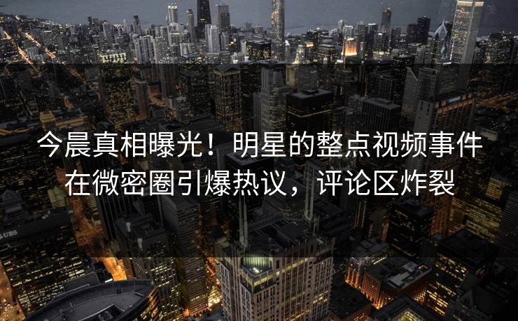 今晨真相曝光！明星的整点视频事件在微密圈引爆热议，评论区炸裂
