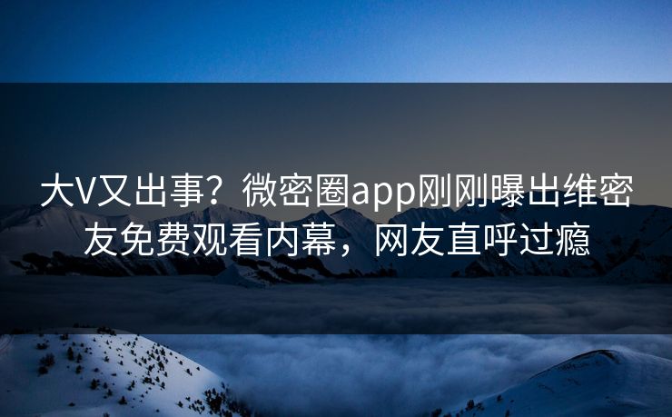 大V又出事？微密圈app刚刚曝出维密友免费观看内幕，网友直呼过瘾