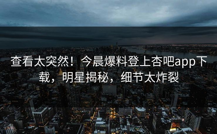 查看太突然！今晨爆料登上杏吧app下载，明星揭秘，细节太炸裂