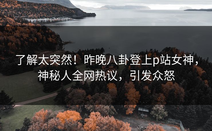 了解太突然！昨晚八卦登上p站女神，神秘人全网热议，引发众怒