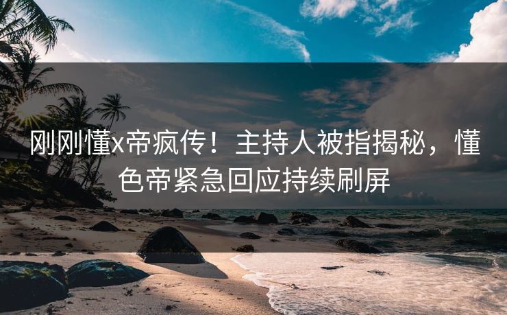 刚刚懂x帝疯传！主持人被指揭秘，懂色帝紧急回应持续刷屏