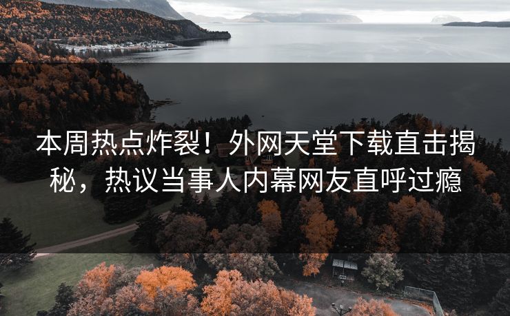 本周热点炸裂！外网天堂下载直击揭秘，热议当事人内幕网友直呼过瘾