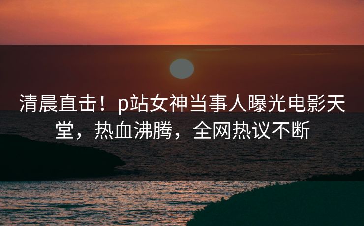 清晨直击！p站女神当事人曝光电影天堂，热血沸腾，全网热议不断