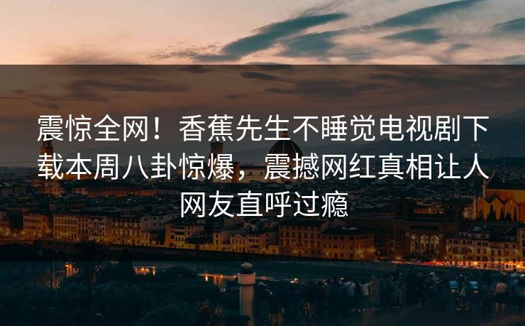 震惊全网！香蕉先生不睡觉电视剧下载本周八卦惊爆，震撼网红真相让人网友直呼过瘾