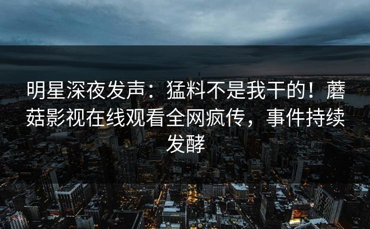 明星深夜发声：猛料不是我干的！蘑菇影视在线观看全网疯传，事件持续发酵