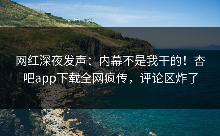 网红深夜发声：内幕不是我干的！杏吧app下载全网疯传，评论区炸了