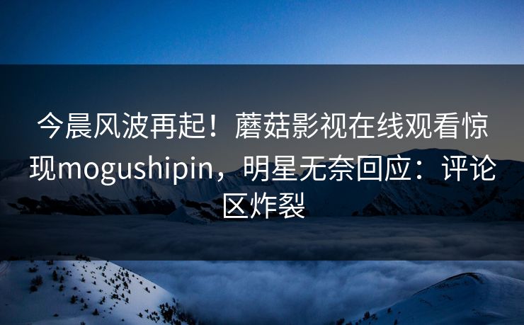 今晨风波再起！蘑菇影视在线观看惊现mogushipin，明星无奈回应：评论区炸裂
