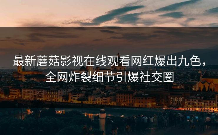 最新蘑菇影视在线观看网红爆出九色，全网炸裂细节引爆社交圈