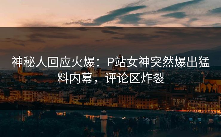 神秘人回应火爆：P站女神突然爆出猛料内幕，评论区炸裂