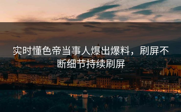 实时懂色帝当事人爆出爆料，刷屏不断细节持续刷屏