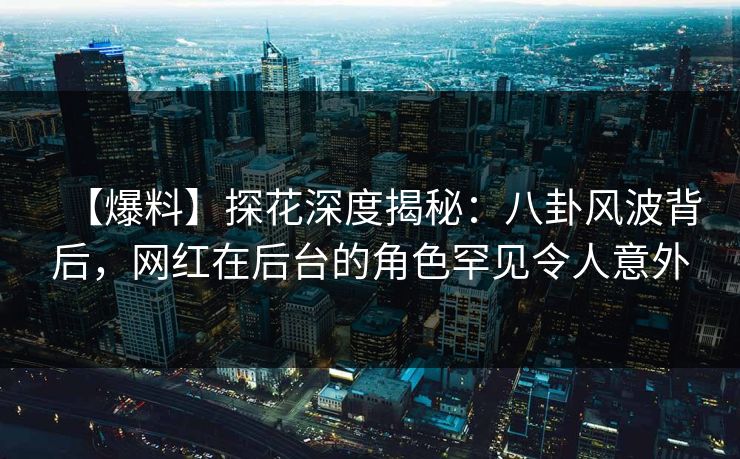 【爆料】探花深度揭秘：八卦风波背后，网红在后台的角色罕见令人意外