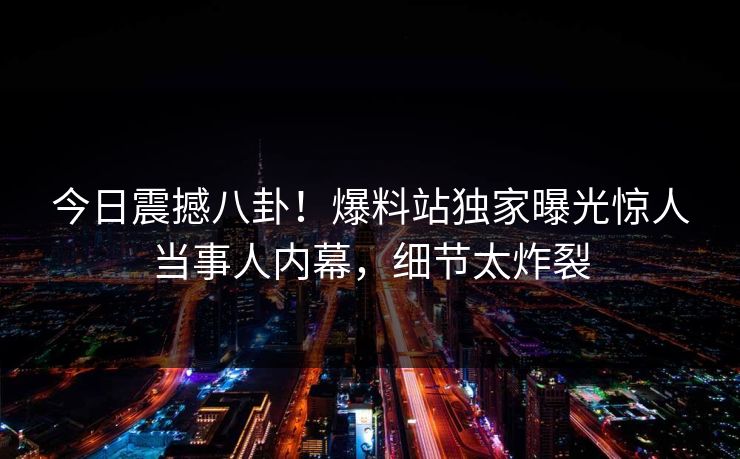 今日震撼八卦！爆料站独家曝光惊人当事人内幕，细节太炸裂