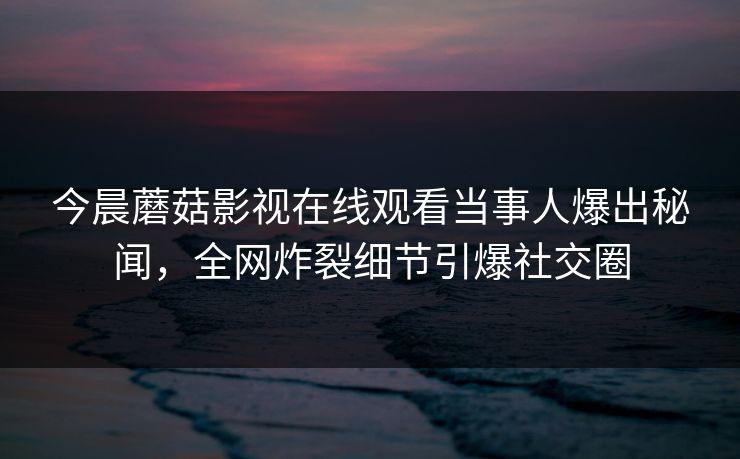 今晨蘑菇影视在线观看当事人爆出秘闻，全网炸裂细节引爆社交圈