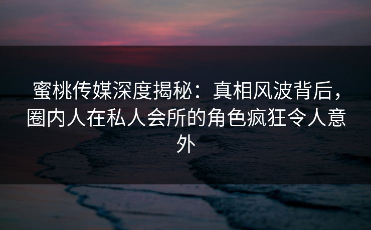 蜜桃传媒深度揭秘：真相风波背后，圈内人在私人会所的角色疯狂令人意外