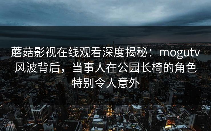 蘑菇影视在线观看深度揭秘：mogutv风波背后，当事人在公园长椅的角色特别令人意外
