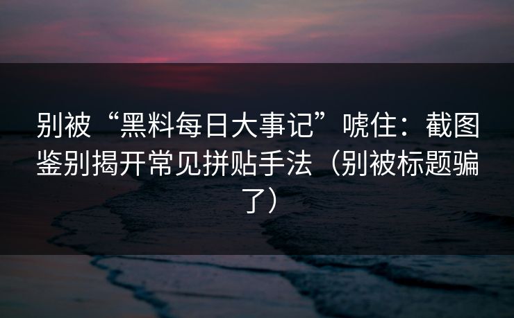 别被“黑料每日大事记”唬住：截图鉴别揭开常见拼贴手法（别被标题骗了）